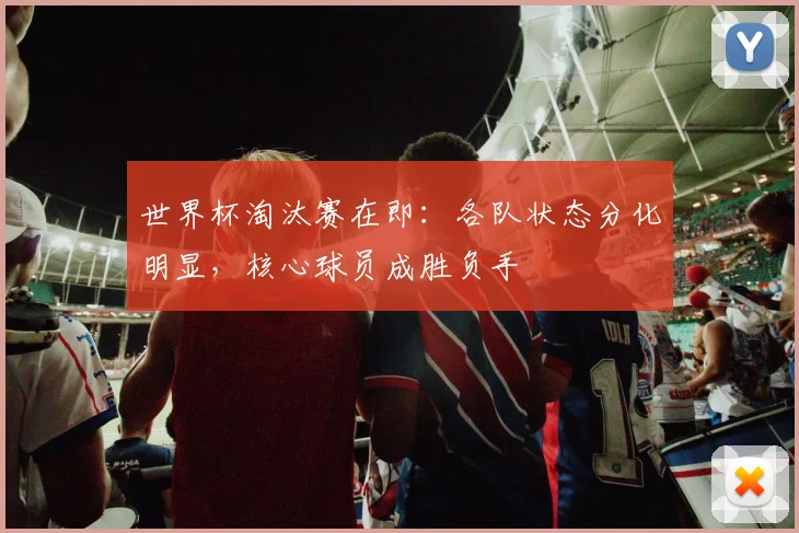 世界杯淘汰赛在即：各队状态分化明显，核心球员成胜负手