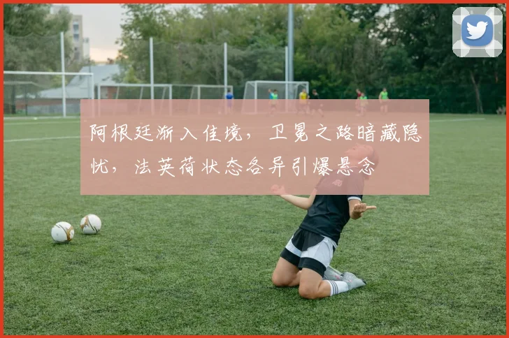 阿根廷渐入佳境，卫冕之路暗藏隐忧，法英荷状态各异引爆悬念