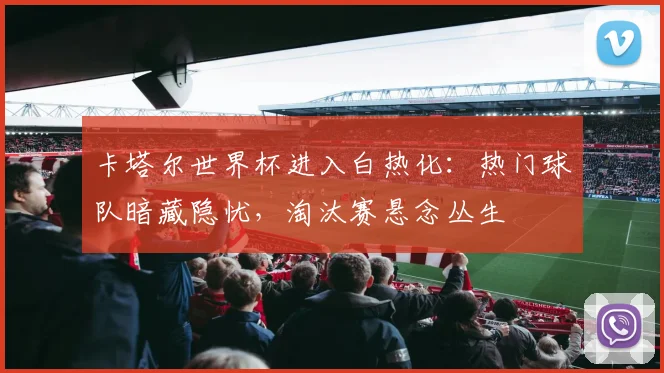 卡塔尔世界杯进入白热化：热门球队暗藏隐忧，淘汰赛悬念丛生