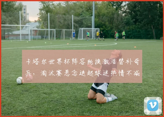 卡塔尔世界杯阵容轮换激活替补奇兵，淘汰赛悬念迭起球迷热情不减