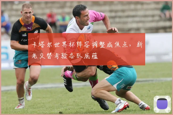 卡塔尔世界杯阵容调整成焦点，新老交替考验各队底蕴