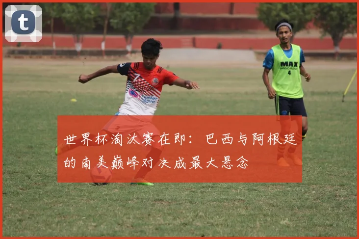 世界杯淘汰赛在即：巴西与阿根廷的南美巅峰对决成最大悬念
