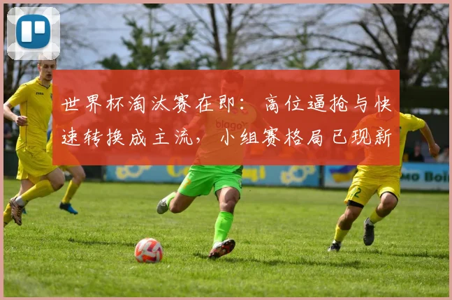 世界杯淘汰赛在即：高位逼抢与快速转换成主流，小组赛格局已现新变数