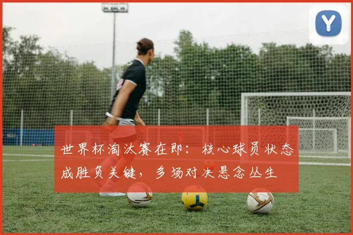 世界杯淘汰赛在即：核心球员状态成胜负关键，多场对决悬念丛生